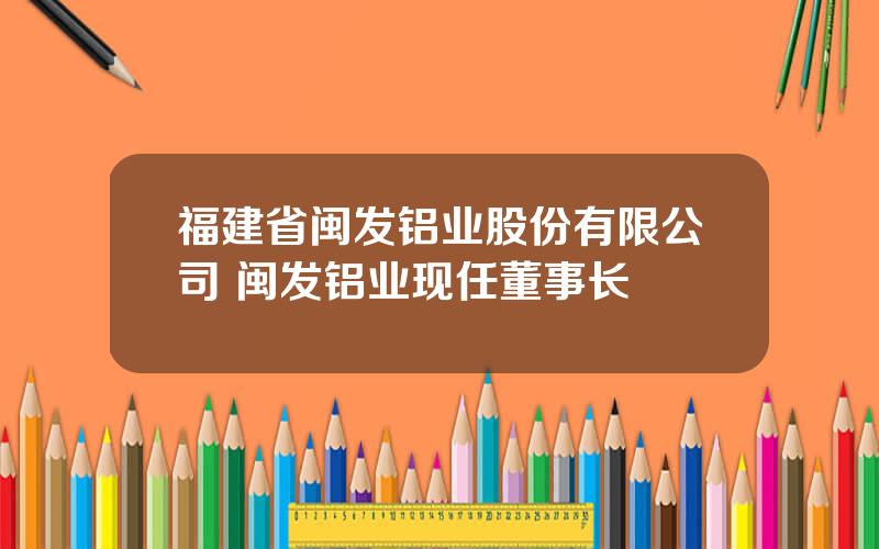 福建省闽发铝业股份有限公司 闽发铝业现任董事长